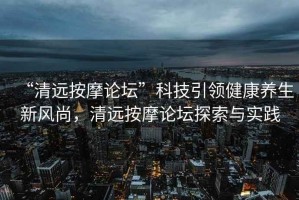 “清遠按摩論壇”科技引領(lǐng)健康養生新風(fēng)尚，清遠按摩論壇探索與實(shí)踐