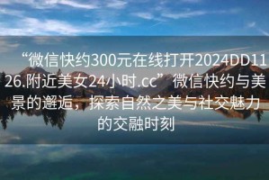 “微信快約300元在線(xiàn)打開(kāi)2024DD1126.附近美女24小時(shí).cc”微信快約與美景的邂逅，探索自然之美與社交魅力的交融時(shí)刻