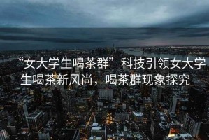 “女大學(xué)生喝茶群”科技引領(lǐng)女大學(xué)生喝茶新風(fēng)尚，喝茶群現象探究