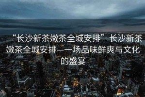 “長(cháng)沙新茶嫩茶全城安排”長(cháng)沙新茶嫩茶全城安排—一場(chǎng)品味鮮爽與文化的盛宴