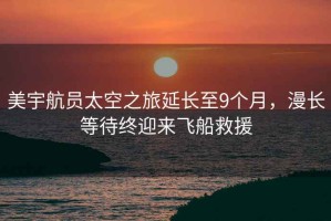 美宇航員太空之旅延長(cháng)至9個(gè)月，漫長(cháng)等待終迎來(lái)飛船救援