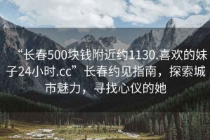 “長(cháng)春500塊錢(qián)附近約1130.喜歡的妹子24小時(shí).cc”長(cháng)春約見(jiàn)指南，探索城市魅力，尋找心儀的她