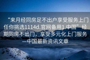“來(lái)月經(jīng)同房足不出戶(hù)享受服務(wù)上門(mén)任你挑選1114d.官網(wǎng)備用1.中國”經(jīng)期同房不出門(mén)，享受多元化上門(mén)服務(wù)—中國最新資訊文章