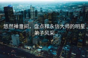 悠然禪意間，盤(pán)點(diǎn)釋永信大師的明星弟子風(fēng)采