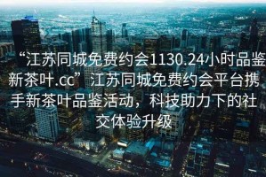 “江蘇同城免費約會(huì )1130.24小時(shí)品鑒新茶葉.cc”江蘇同城免費約會(huì )平臺攜手新茶葉品鑒活動(dòng)，科技助力下的社交體驗升級