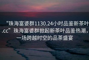 “珠海富婆群1130.24小時(shí)品鑒新茶葉.cc”珠海富婆群掀起新茶葉品鑒熱潮，一場(chǎng)跨越時(shí)空的品茶盛宴