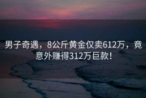 男子奇遇，8公斤黃金僅賣(mài)612萬(wàn)，竟意外賺得312萬(wàn)巨款！