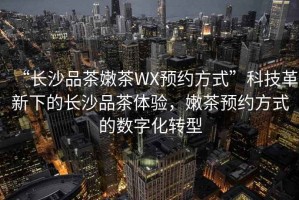 “長(cháng)沙品茶嫩茶WX預約方式”科技革新下的長(cháng)沙品茶體驗，嫩茶預約方式的數字化轉型
