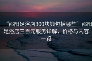 “邵陽(yáng)足浴店300塊錢(qián)包括哪些”邵陽(yáng)足浴店三百元服務(wù)詳解，價(jià)格與內容一覽