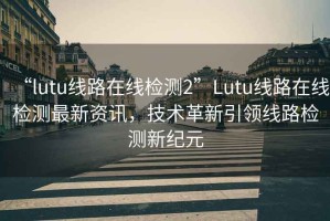 “l(fā)utu線(xiàn)路在線(xiàn)檢測2”Lutu線(xiàn)路在線(xiàn)檢測最新資訊，技術(shù)革新引領(lǐng)線(xiàn)路檢測新紀元