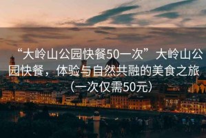 “大嶺山公園快餐50一次”大嶺山公園快餐，體驗與自然共融的美食之旅（一次僅需50元）