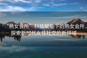 “熟女會(huì )所”科技賦能下的熟女會(huì )所，探索新時(shí)代女性社交的新領(lǐng)域