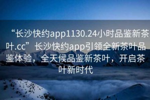 “長(cháng)沙快約app1130.24小時(shí)品鑒新茶葉.cc”長(cháng)沙快約app引領(lǐng)全新茶葉品鑒體驗，全天候品鑒新茶葉，開(kāi)啟茶葉新時(shí)代