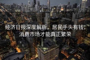 經(jīng)濟日報深度解析，居民手頭有錢(qián)，消費市場(chǎng)才能真正繁榮