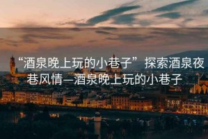“酒泉晚上玩的小巷子”探索酒泉夜巷風(fēng)情—酒泉晚上玩的小巷子