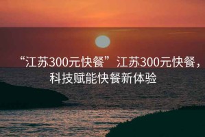 “江蘇300元快餐”江蘇300元快餐，科技賦能快餐新體驗