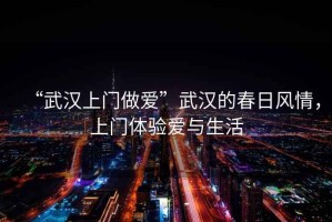 “武漢上門(mén)做愛(ài)”武漢的春日風(fēng)情，上門(mén)體驗愛(ài)與生活
