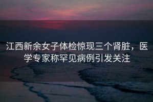 江西新余女子體檢驚現三個(gè)腎臟，醫學(xué)專(zhuān)家稱(chēng)罕見(jiàn)病例引發(fā)關(guān)注