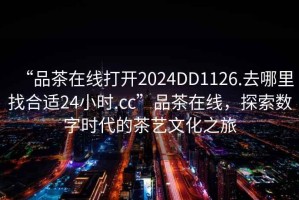“品茶在線(xiàn)打開(kāi)2024DD1126.去哪里找合適24小時(shí).cc”品茶在線(xiàn)，探索數字時(shí)代的茶藝文化之旅