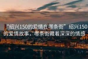 “紹興150的愛(ài)情在哪條街”紹興150的愛(ài)情故事，哪條街藏著(zhù)深深的情感