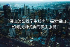 “保山怎么找學(xué)生服務(wù)”探索保山，如何找到優(yōu)質(zhì)的學(xué)生服務(wù)？