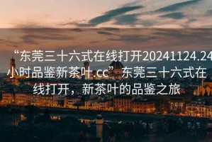 “東莞三十六式在線(xiàn)打開(kāi)20241124.24小時(shí)品鑒新茶葉.cc”東莞三十六式在線(xiàn)打開(kāi)，新茶葉的品鑒之旅
