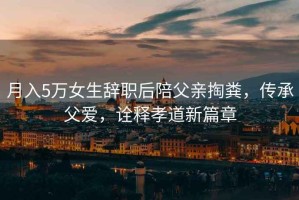 月入5萬(wàn)女生辭職后陪父親掏糞，傳承父愛(ài)，詮釋孝道新篇章