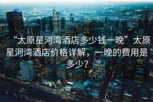 “太原星河灣酒店多少錢(qián)一晚”太原星河灣酒店價(jià)格詳解，一晚的費用是多少？