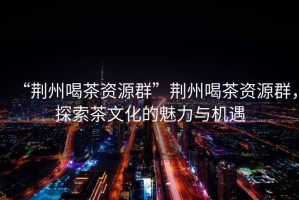 “荊州喝茶資源群”荊州喝茶資源群，探索茶文化的魅力與機遇