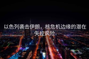 以色列襲擊伊朗，核危機邊緣的潛在失控風(fēng)險