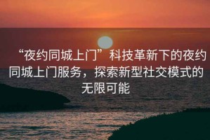 “夜約同城上門(mén)”科技革新下的夜約同城上門(mén)服務(wù)，探索新型社交模式的無(wú)限可能