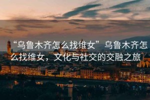 “烏魯木齊怎么找維女”烏魯木齊怎么找維女，文化與社交的交融之旅