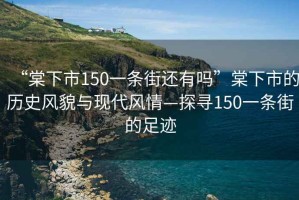 “棠下市150一條街還有嗎”棠下市的歷史風(fēng)貌與現代風(fēng)情—探尋150一條街的足跡