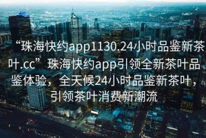 “珠?？旒sapp1130.24小時(shí)品鑒新茶葉.cc”珠?？旒sapp引領(lǐng)全新茶葉品鑒體驗，全天候24小時(shí)品鑒新茶葉，引領(lǐng)茶葉消費新潮流