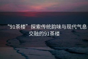 “91茶樓”探索傳統韻味與現代氣息交融的91茶樓