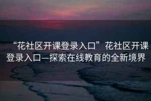 “花社區開(kāi)課登錄入口”花社區開(kāi)課登錄入口—探索在線(xiàn)教育的全新境界