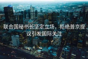 聯(lián)合國秘書(shū)長(cháng)堅定立場(chǎng)，拒絕普京提議引發(fā)國際關(guān)注