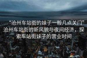 “滄州車(chē)站街的妹子一般幾點(diǎn)關(guān)門(mén)”滄州車(chē)站街的新風(fēng)貌與夜間經(jīng)濟，探索車(chē)站街妹子的營(yíng)業(yè)時(shí)間