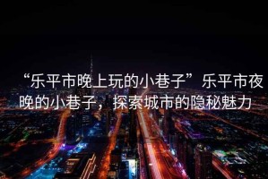 “樂(lè )平市晚上玩的小巷子”樂(lè )平市夜晚的小巷子，探索城市的隱秘魅力