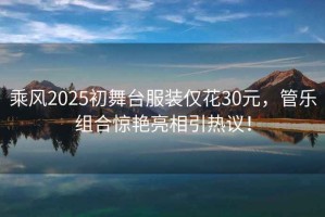 乘風(fēng)2025初舞臺服裝僅花30元，管樂(lè )組合驚艷亮相引熱議！