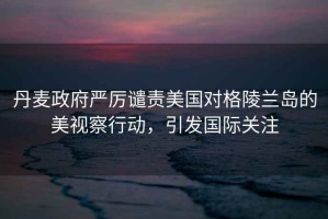 丹麥政府嚴厲譴責美國對格陵蘭島的美視察行動(dòng)，引發(fā)國際關(guān)注