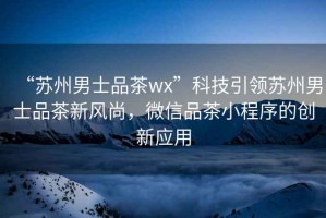 “蘇州男士品茶wx”科技引領(lǐng)蘇州男士品茶新風(fēng)尚，微信品茶小程序的創(chuàng  )新應用