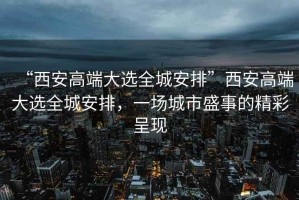 “西安高端大選全城安排”西安高端大選全城安排，一場(chǎng)城市盛事的精彩呈現