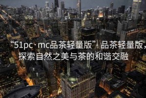 “51pc·mc品茶輕量版”品茶輕量版，探索自然之美與茶的和諧交融