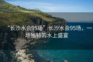 “長(cháng)沙水會(huì )95場(chǎng)”長(cháng)沙水會(huì )95場(chǎng)，一場(chǎng)獨特的水上盛宴