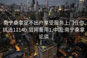 南寧桑拿足不出戶(hù)享受服務(wù)上門(mén)任你挑選1114b.官網(wǎng)備用1.中國:南寧桑拿論談
