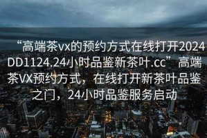 “高端茶vx的預約方式在線(xiàn)打開(kāi)2024DD1124.24小時(shí)品鑒新茶葉.cc”高端茶VX預約方式，在線(xiàn)打開(kāi)新茶葉品鑒之門(mén)，24小時(shí)品鑒服務(wù)啟動(dòng)