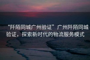 “阡陌同城廣州驗證”廣州阡陌同城驗證，探索新時(shí)代的物流服務(wù)模式