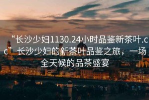 “長(cháng)沙少婦1130.24小時(shí)品鑒新茶葉.cc”長(cháng)沙少婦的新茶葉品鑒之旅，一場(chǎng)全天候的品茶盛宴