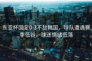 東亞杯國足0-3不敵韓國，球隊遭遇賽季低谷，球迷情緒低落